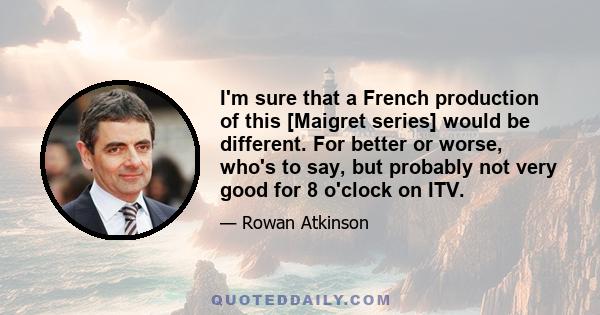 I'm sure that a French production of this [Maigret series] would be different. For better or worse, who's to say, but probably not very good for 8 o'clock on ITV.