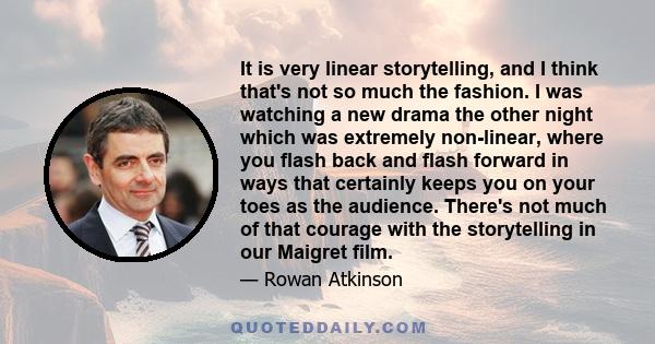 It is very linear storytelling, and I think that's not so much the fashion. I was watching a new drama the other night which was extremely non-linear, where you flash back and flash forward in ways that certainly keeps