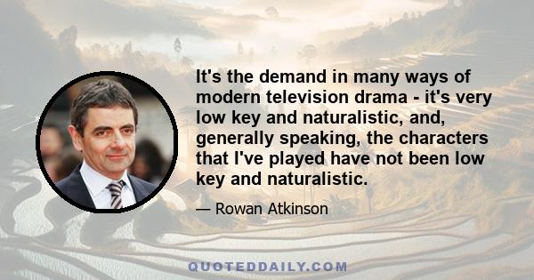 It's the demand in many ways of modern television drama - it's very low key and naturalistic, and, generally speaking, the characters that I've played have not been low key and naturalistic.