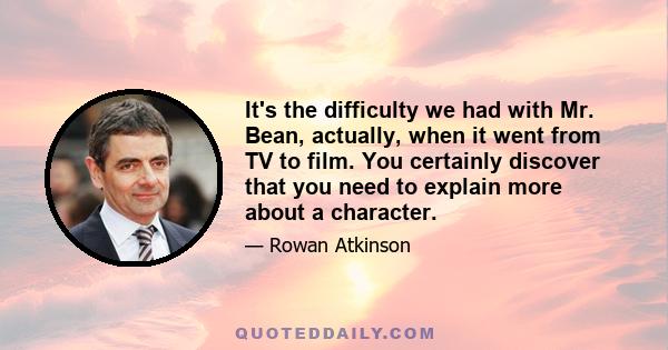 It's the difficulty we had with Mr. Bean, actually, when it went from TV to film. You certainly discover that you need to explain more about a character.