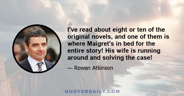 I've read about eight or ten of the original novels, and one of them is where Maigret's in bed for the entire story! His wife is running around and solving the case!