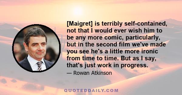 [Maigret] is terribly self-contained, not that I would ever wish him to be any more comic, particularly, but in the second film we've made you see he's a little more ironic from time to time. But as I say, that's just