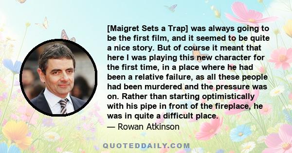 [Maigret Sets a Trap] was always going to be the first film, and it seemed to be quite a nice story. But of course it meant that here I was playing this new character for the first time, in a place where he had been a