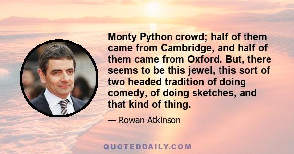 Monty Python crowd; half of them came from Cambridge, and half of them came from Oxford. But, there seems to be this jewel, this sort of two headed tradition of doing comedy, of doing sketches, and that kind of thing.