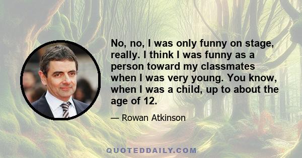 No, no, I was only funny on stage, really. I think I was funny as a person toward my classmates when I was very young. You know, when I was a child, up to about the age of 12.