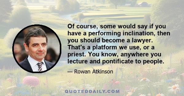 Of course, some would say if you have a performing inclination, then you should become a lawyer. That's a platform we use, or a priest. You know, anywhere you lecture and pontificate to people.