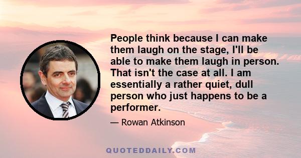 People think because I can make them laugh on the stage, I'll be able to make them laugh in person. That isn't the case at all. I am essentially a rather quiet, dull person who just happens to be a performer.