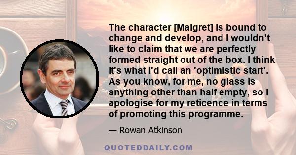 The character [Maigret] is bound to change and develop, and I wouldn't like to claim that we are perfectly formed straight out of the box. I think it's what I'd call an 'optimistic start'. As you know, for me, no glass