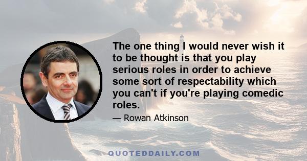 The one thing I would never wish it to be thought is that you play serious roles in order to achieve some sort of respectability which you can't if you're playing comedic roles.