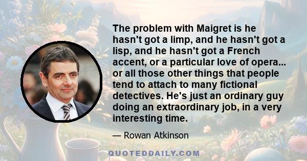 The problem with Maigret is he hasn't got a limp, and he hasn't got a lisp, and he hasn't got a French accent, or a particular love of opera... or all those other things that people tend to attach to many fictional