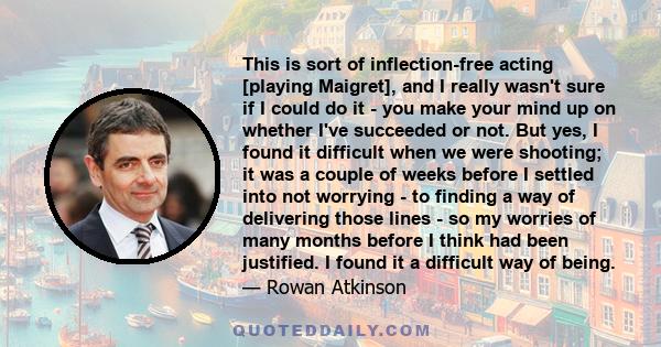 This is sort of inflection-free acting [playing Maigret], and I really wasn't sure if I could do it - you make your mind up on whether I've succeeded or not. But yes, I found it difficult when we were shooting; it was a 