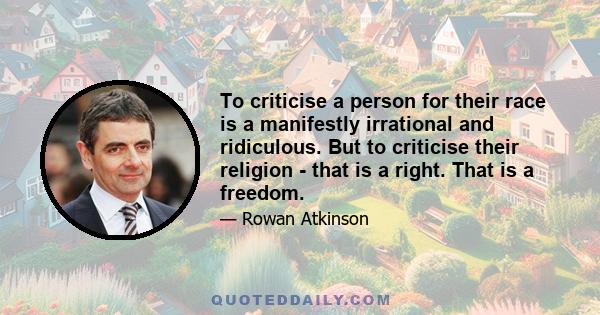 To criticise a person for their race is a manifestly irrational and ridiculous. But to criticise their religion - that is a right. That is a freedom.