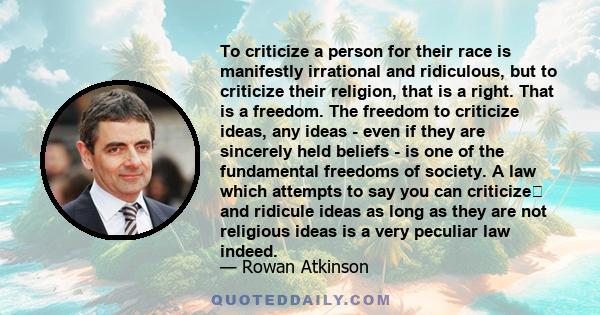 To criticize a person for their race is manifestly irrational and ridiculous, but to criticize their religion, that is a right. That is a freedom. The freedom to criticize ideas, any ideas - even if they are sincerely