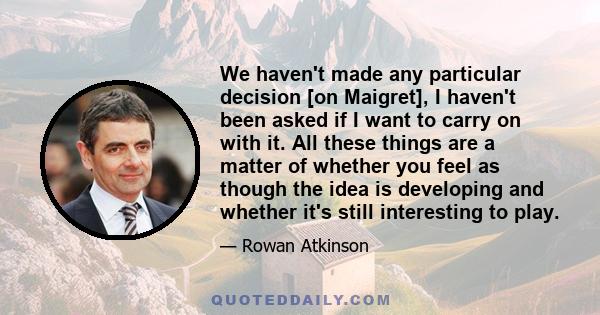 We haven't made any particular decision [on Maigret], I haven't been asked if I want to carry on with it. All these things are a matter of whether you feel as though the idea is developing and whether it's still