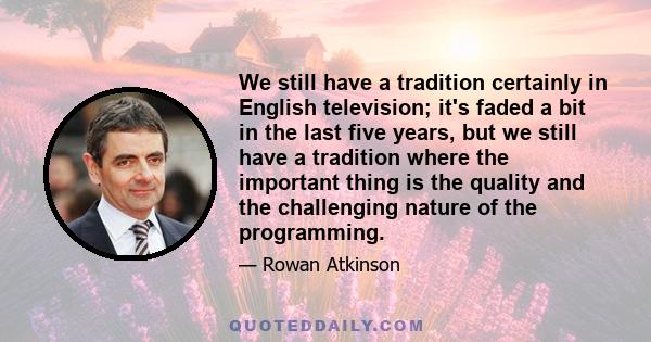 We still have a tradition certainly in English television; it's faded a bit in the last five years, but we still have a tradition where the important thing is the quality and the challenging nature of the programming.