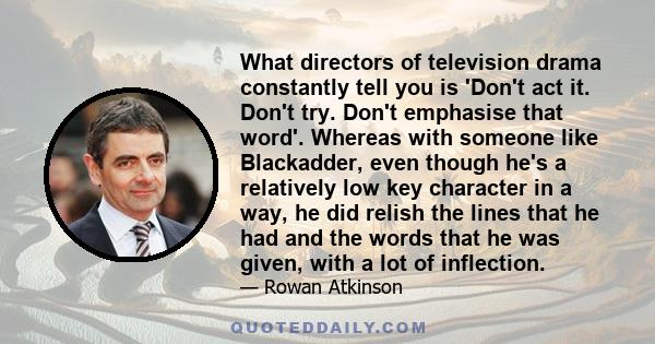 What directors of television drama constantly tell you is 'Don't act it. Don't try. Don't emphasise that word'. Whereas with someone like Blackadder, even though he's a relatively low key character in a way, he did