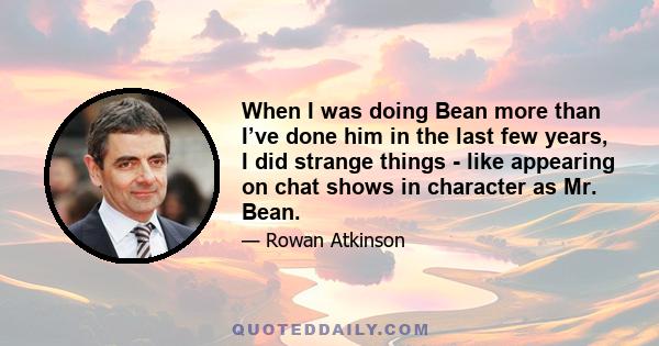 When I was doing Bean more than I’ve done him in the last few years, I did strange things - like appearing on chat shows in character as Mr. Bean.