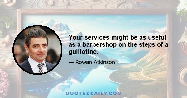 Your services might be as useful as a barbershop on the steps of a guillotine.