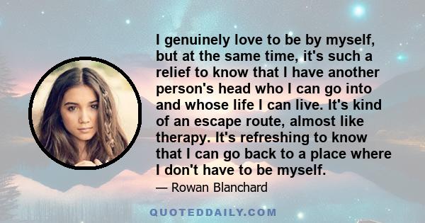 I genuinely love to be by myself, but at the same time, it's such a relief to know that I have another person's head who I can go into and whose life I can live. It's kind of an escape route, almost like therapy. It's