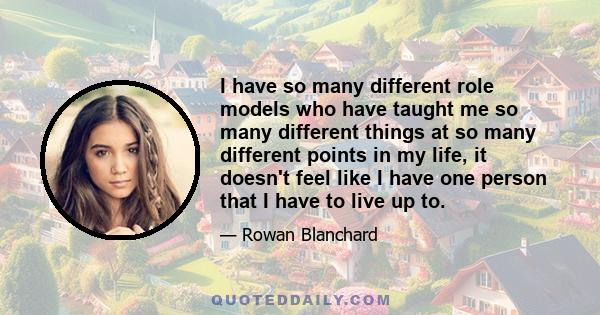 I have so many different role models who have taught me so many different things at so many different points in my life, it doesn't feel like I have one person that I have to live up to.