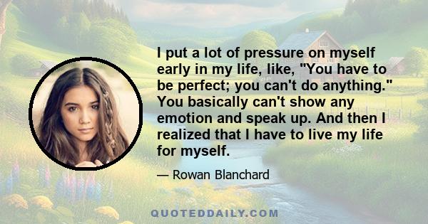 I put a lot of pressure on myself early in my life, like, You have to be perfect; you can't do anything. You basically can't show any emotion and speak up. And then I realized that I have to live my life for myself.