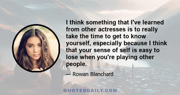 I think something that I've learned from other actresses is to really take the time to get to know yourself, especially because I think that your sense of self is easy to lose when you're playing other people.