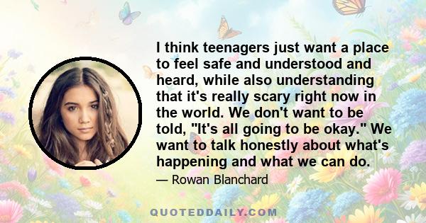 I think teenagers just want a place to feel safe and understood and heard, while also understanding that it's really scary right now in the world. We don't want to be told, It's all going to be okay. We want to talk