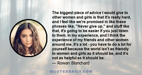 The biggest piece of advice I would give to other women and girls is that it's really hard, and I feel like we're promised in like these phrases like, Never give up, and stuff like that, it's going to be easier if you