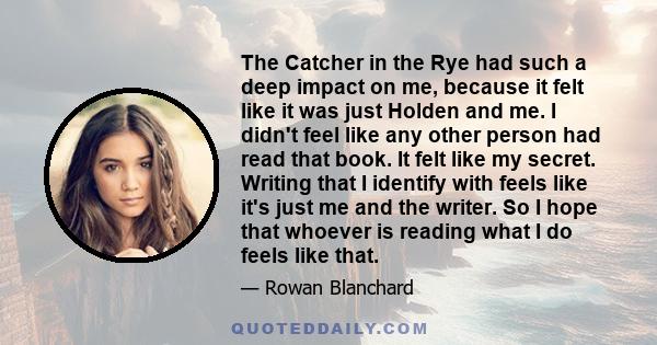 The Catcher in the Rye had such a deep impact on me, because it felt like it was just Holden and me. I didn't feel like any other person had read that book. It felt like my secret. Writing that I identify with feels