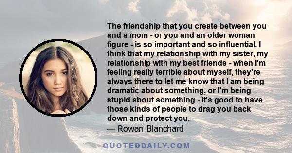 The friendship that you create between you and a mom - or you and an older woman figure - is so important and so influential. I think that my relationship with my sister, my relationship with my best friends - when I'm