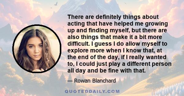 There are definitely things about acting that have helped me growing up and finding myself, but there are also things that make it a bit more difficult. I guess I do allow myself to explore more when I know that, at the 