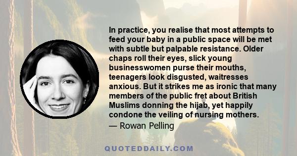 In practice, you realise that most attempts to feed your baby in a public space will be met with subtle but palpable resistance. Older chaps roll their eyes, slick young businesswomen purse their mouths, teenagers look