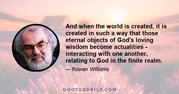 And when the world is created, it is created in such a way that those eternal objects of God's loving wisdom become actualities - interacting with one another, relating to God in the finite realm.