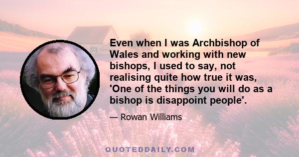 Even when I was Archbishop of Wales and working with new bishops, I used to say, not realising quite how true it was, 'One of the things you will do as a bishop is disappoint people'.