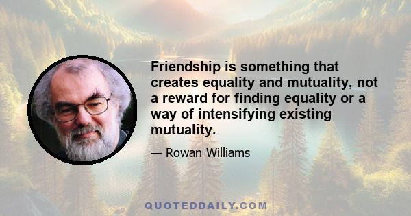 Friendship is something that creates equality and mutuality, not a reward for finding equality or a way of intensifying existing mutuality.