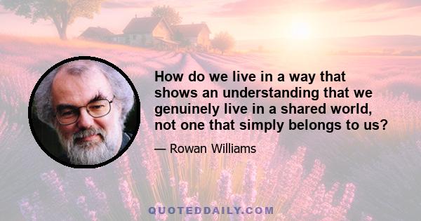 How do we live in a way that shows an understanding that we genuinely live in a shared world, not one that simply belongs to us?