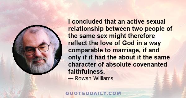 I concluded that an active sexual relationship between two people of the same sex might therefore reflect the love of God in a way comparable to marriage, if and only if it had the about it the same character of