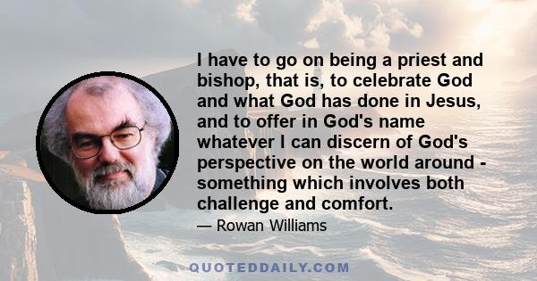 I have to go on being a priest and bishop, that is, to celebrate God and what God has done in Jesus, and to offer in God's name whatever I can discern of God's perspective on the world around - something which involves