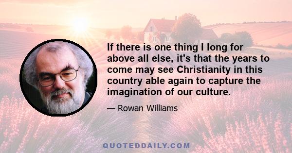 If there is one thing I long for above all else, it's that the years to come may see Christianity in this country able again to capture the imagination of our culture.