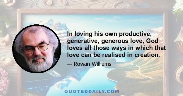 In loving his own productive, generative, generous love, God loves all those ways in which that love can be realised in creation.