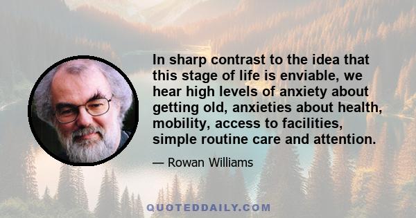 In sharp contrast to the idea that this stage of life is enviable, we hear high levels of anxiety about getting old, anxieties about health, mobility, access to facilities, simple routine care and attention.