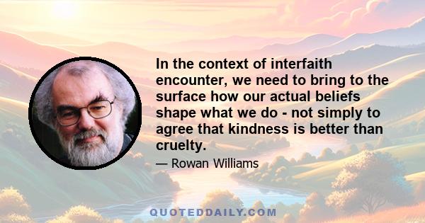 In the context of interfaith encounter, we need to bring to the surface how our actual beliefs shape what we do - not simply to agree that kindness is better than cruelty.