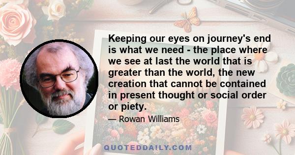 Keeping our eyes on journey's end is what we need - the place where we see at last the world that is greater than the world, the new creation that cannot be contained in present thought or social order or piety.