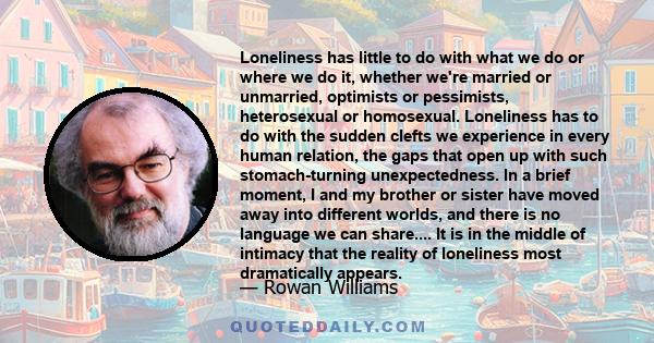 Loneliness has little to do with what we do or where we do it, whether we're married or unmarried, optimists or pessimists, heterosexual or homosexual. Loneliness has to do with the sudden clefts we experience in every