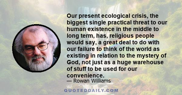 Our present ecological crisis, the biggest single practical threat to our human existence in the middle to long term, has, religious people would say, a great deal to do with our failure to think of the world as