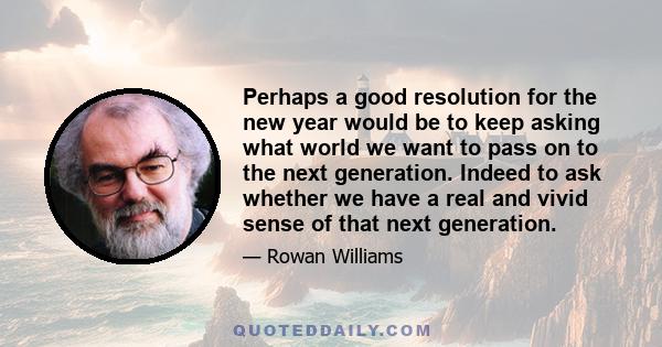 Perhaps a good resolution for the new year would be to keep asking what world we want to pass on to the next generation. Indeed to ask whether we have a real and vivid sense of that next generation.