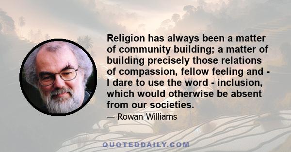 Religion has always been a matter of community building; a matter of building precisely those relations of compassion, fellow feeling and - I dare to use the word - inclusion, which would otherwise be absent from our