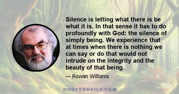 Silence is letting what there is be what it is. In that sense it has to do profoundly with God: the silence of simply being. We experience that at times when there is nothing we can say or do that would not intrude on