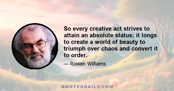 So every creative act strives to attain an absolute status; it longs to create a world of beauty to triumph over chaos and convert it to order.