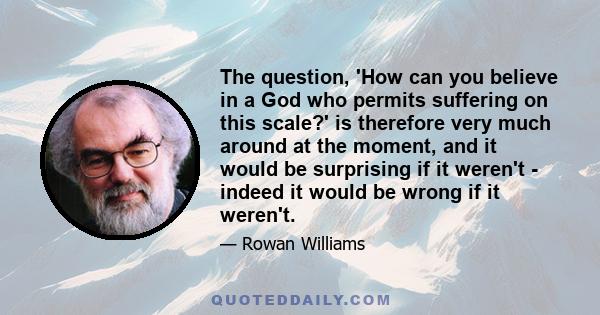 The question, 'How can you believe in a God who permits suffering on this scale?' is therefore very much around at the moment, and it would be surprising if it weren't - indeed it would be wrong if it weren't.